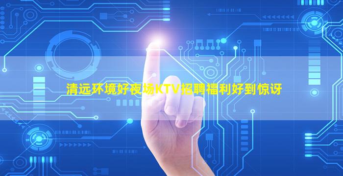 清远环境好夜场KTV招聘福利好到惊讶